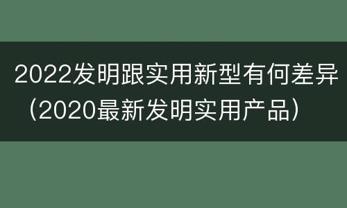2022发明跟实用新型有何差异（2020最新发明实用产品）