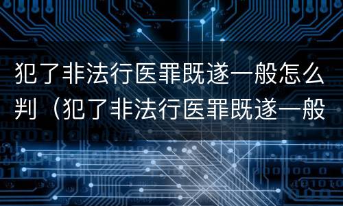 犯了非法行医罪既遂一般怎么判（犯了非法行医罪既遂一般怎么判决）