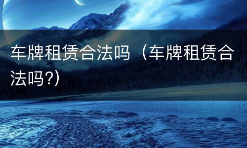 车牌租赁合法吗（车牌租赁合法吗?）