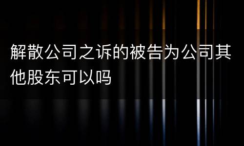 解散公司之诉的被告为公司其他股东可以吗
