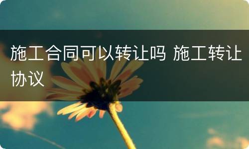 施工合同可以转让吗 施工转让协议