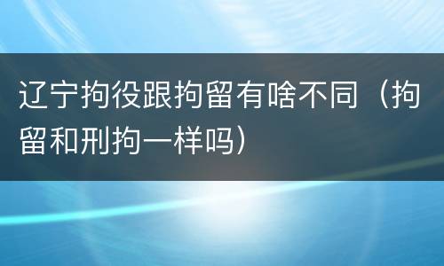 辽宁拘役跟拘留有啥不同（拘留和刑拘一样吗）