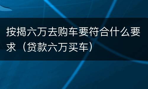 按揭六万去购车要符合什么要求（贷款六万买车）