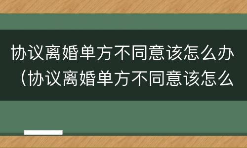 协议离婚单方不同意该怎么办（协议离婚单方不同意该怎么办呢）
