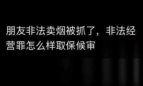 朋友非法卖烟被抓了，非法经营罪怎么样取保候审