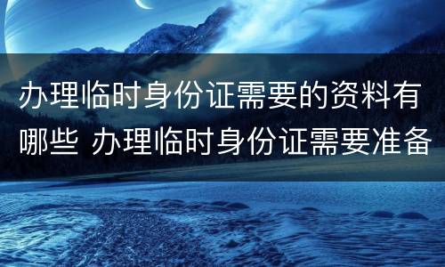 办理临时身份证需要的资料有哪些 办理临时身份证需要准备哪些材料