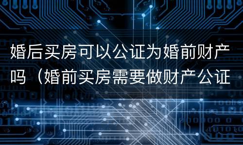 婚后买房可以公证为婚前财产吗（婚前买房需要做财产公证吗）