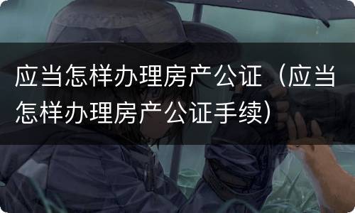 应当怎样办理房产公证（应当怎样办理房产公证手续）
