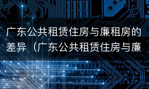 广东公共租赁住房与廉租房的差异（广东公共租赁住房与廉租房的差异有哪些）