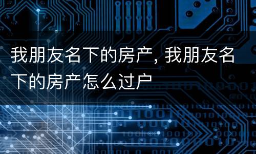 我朋友名下的房产, 我朋友名下的房产怎么过户