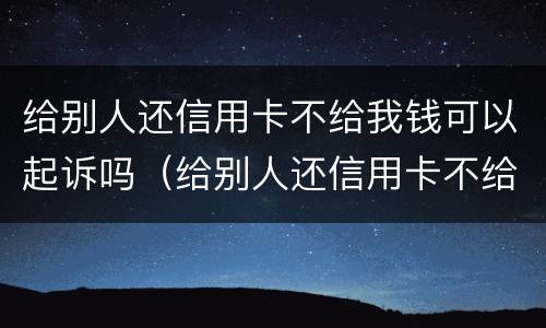 给别人还信用卡不给我钱可以起诉吗（给别人还信用卡不给我钱可以起诉吗知乎）
