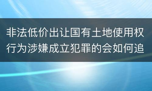 非法低价出让国有土地使用权行为涉嫌成立犯罪的会如何追究刑事责任