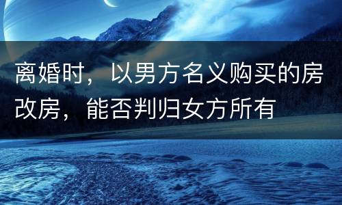 离婚时，以男方名义购买的房改房，能否判归女方所有