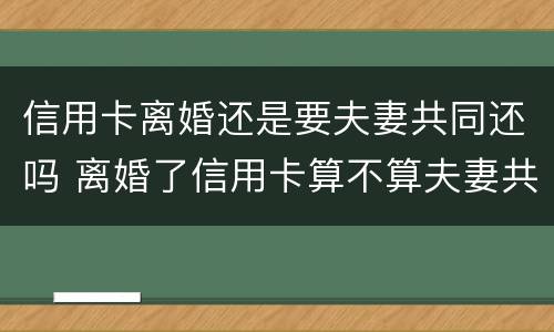 信用卡离婚还是要夫妻共同还吗 离婚了信用卡算不算夫妻共同债务