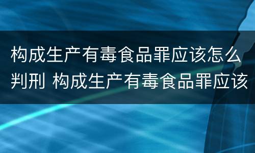 构成生产有毒食品罪应该怎么判刑 构成生产有毒食品罪应该怎么判刑呢