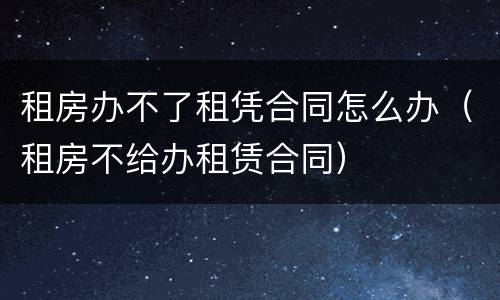 租房办不了租凭合同怎么办（租房不给办租赁合同）