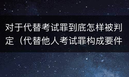 对于代替考试罪到底怎样被判定（代替他人考试罪构成要件有何规定）