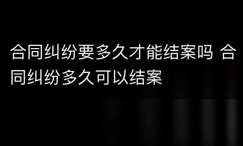 合同纠纷要多久才能结案吗 合同纠纷多久可以结案
