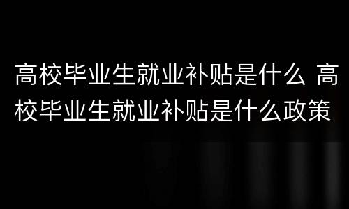 高校毕业生就业补贴是什么 高校毕业生就业补贴是什么政策结构