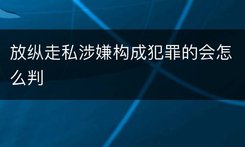 放纵走私涉嫌构成犯罪的会怎么判