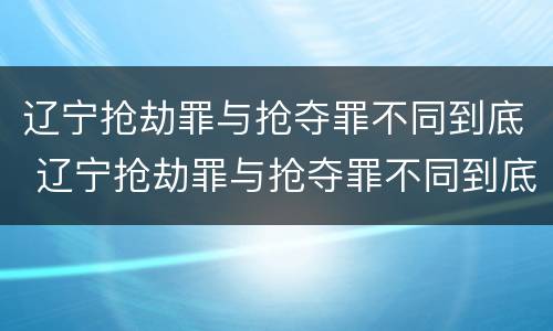 辽宁抢劫罪与抢夺罪不同到底 辽宁抢劫罪与抢夺罪不同到底吗