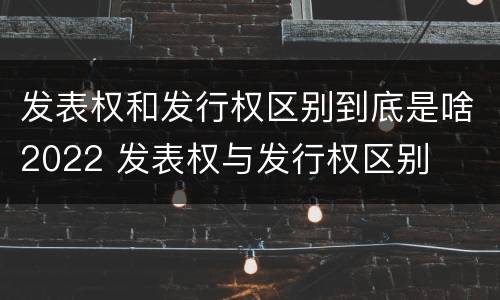 发表权和发行权区别到底是啥2022 发表权与发行权区别