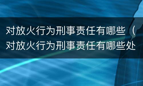 对放火行为刑事责任有哪些（对放火行为刑事责任有哪些处罚）