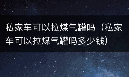 私家车可以拉煤气罐吗（私家车可以拉煤气罐吗多少钱）