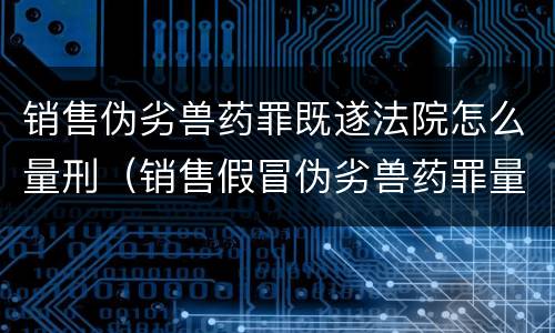 销售伪劣兽药罪既遂法院怎么量刑（销售假冒伪劣兽药罪量刑标准）