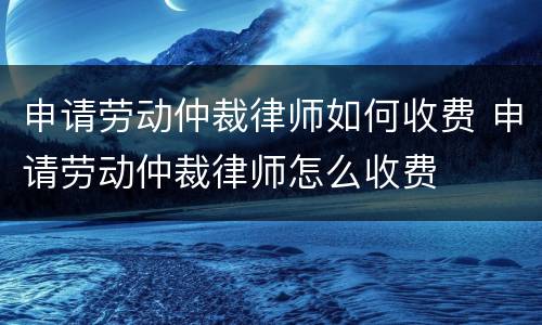 申请劳动仲裁律师如何收费 申请劳动仲裁律师怎么收费