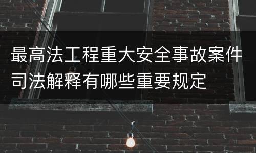 最高法工程重大安全事故案件司法解释有哪些重要规定
