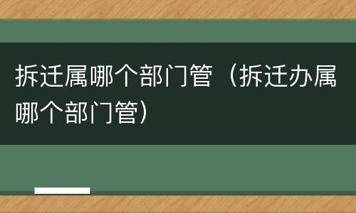 拆迁属哪个部门管（拆迁办属哪个部门管）