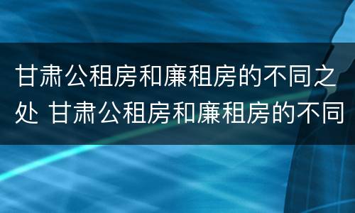 甘肃公租房和廉租房的不同之处 甘肃公租房和廉租房的不同之处在哪