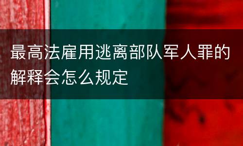 最高法雇用逃离部队军人罪的解释会怎么规定