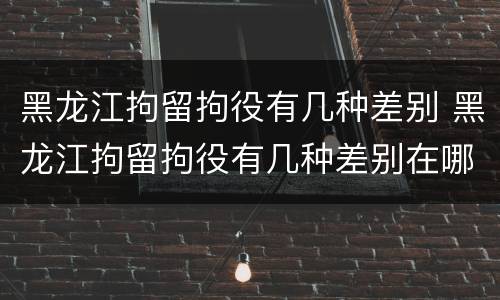 黑龙江拘留拘役有几种差别 黑龙江拘留拘役有几种差别在哪