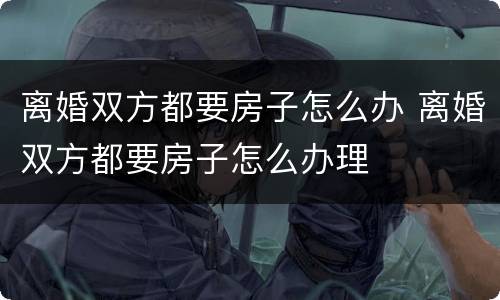 离婚双方都要房子怎么办 离婚双方都要房子怎么办理