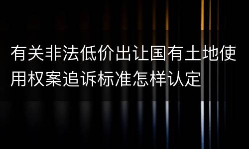 有关非法低价出让国有土地使用权案追诉标准怎样认定