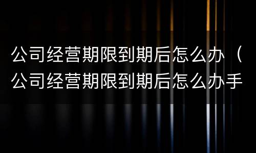 公司经营期限到期后怎么办（公司经营期限到期后怎么办手续）