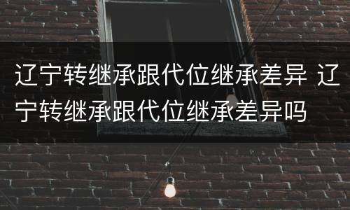 辽宁转继承跟代位继承差异 辽宁转继承跟代位继承差异吗