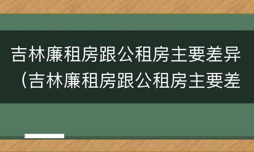 吉林廉租房跟公租房主要差异（吉林廉租房跟公租房主要差异吗）