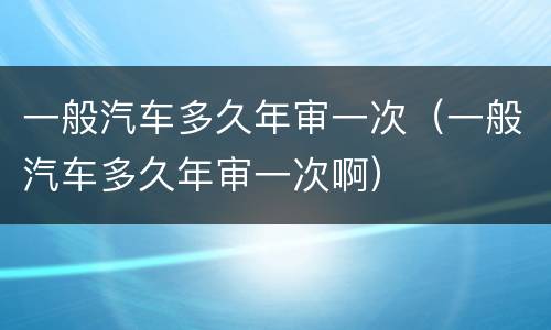 一般汽车多久年审一次（一般汽车多久年审一次啊）