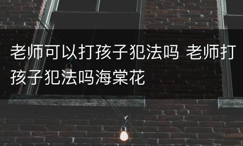 老师可以打孩子犯法吗 老师打孩子犯法吗海棠花