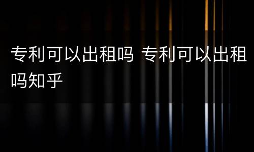 专利可以出租吗 专利可以出租吗知乎