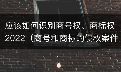 应该如何识别商号权、商标权2022（商号和商标的侵权案件）