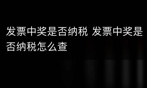 发票中奖是否纳税 发票中奖是否纳税怎么查