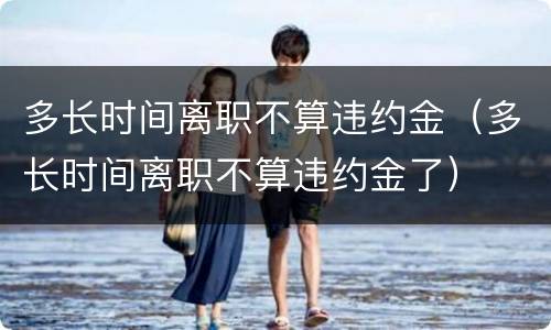 多长时间离职不算违约金（多长时间离职不算违约金了）