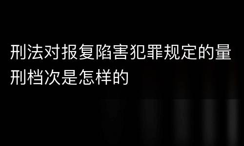 刑法对报复陷害犯罪规定的量刑档次是怎样的