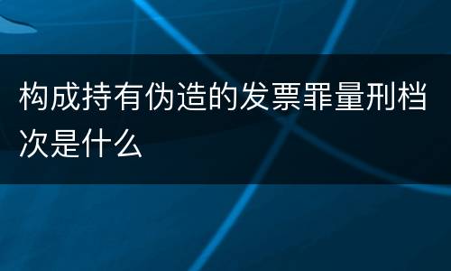 构成持有伪造的发票罪量刑档次是什么