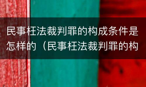 民事枉法裁判罪的构成条件是怎样的（民事枉法裁判罪的构成条件是怎样的呢）