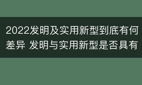 2022发明及实用新型到底有何差异 发明与实用新型是否具有实用性